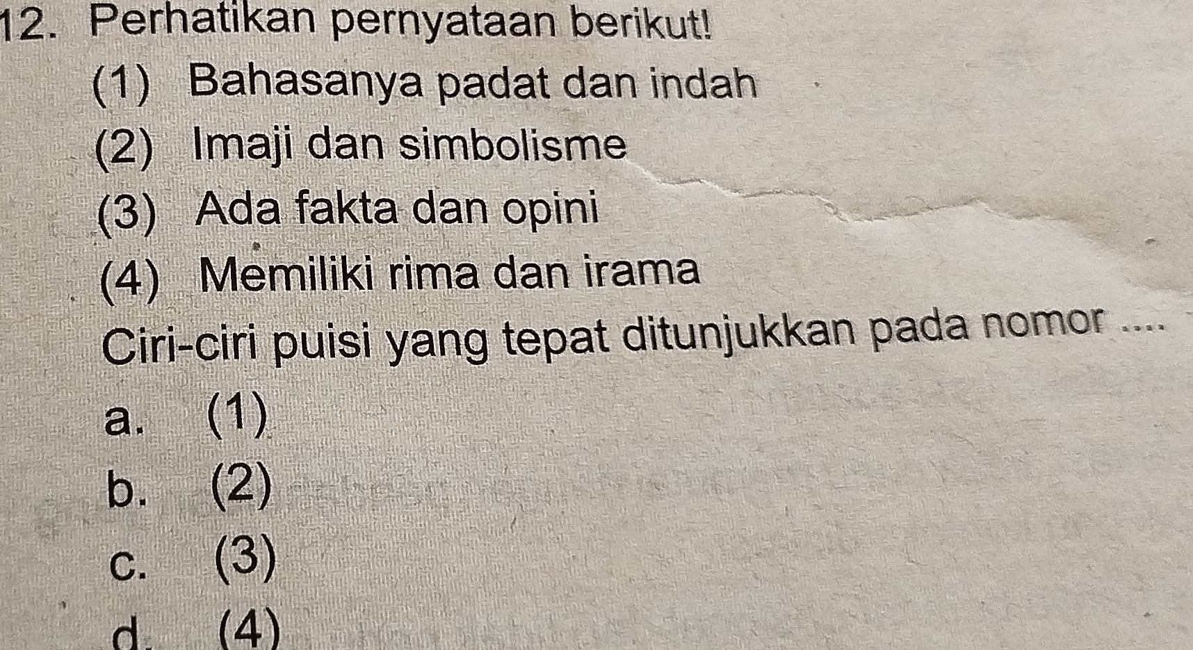 Perhatikan pernyataan berikut!
(1) Bahasanya padat dan indah
(2) Imaji dan simbolisme
(3) Ada fakta dan opini
(4) Memiliki rima dan irama
Ciri-ciri puisi yang tepat ditunjukkan pada nomor ....
a. (1)
b. (2)
c. (3)
d. (4)