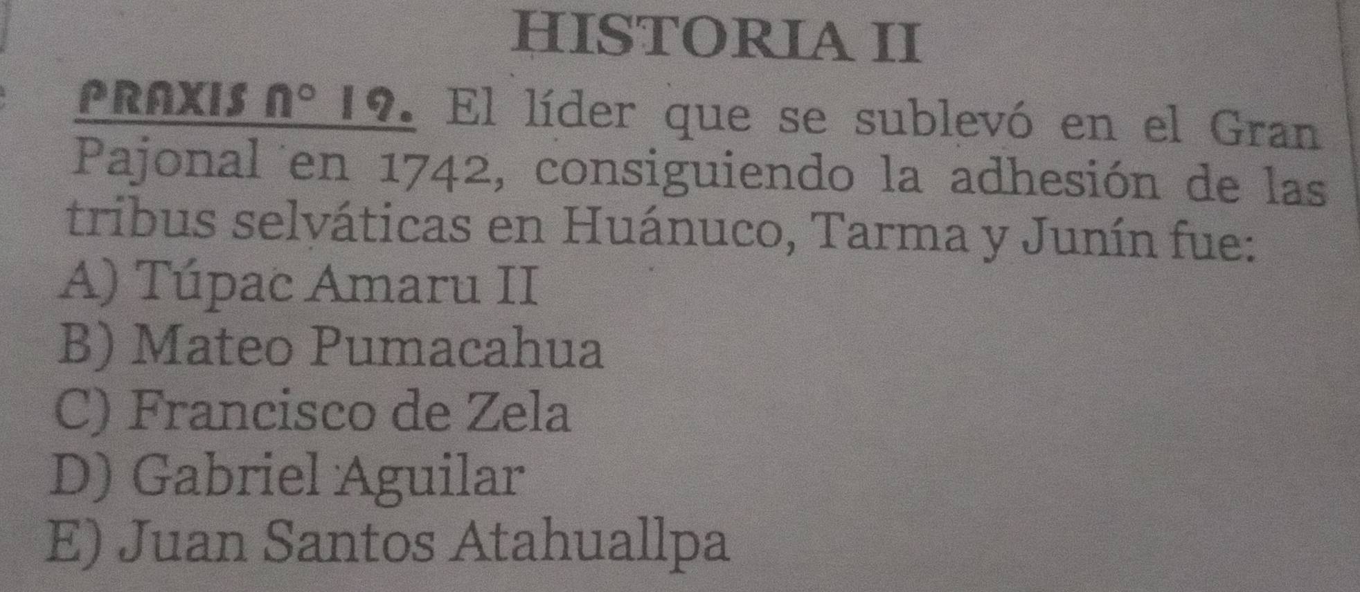 HISTORIA II
PRAXIS n° 12. El líder que se sublevó en el Gran
Pajonal en 1742, consiguiendo la adhesión de las
tribus selváticas en Huánuco, Tarma y Junín fue:
A) Túpac Amaru II
B) Mateo Pumacahua
C) Francisco de Zela
D) Gabriel Aguilar
E) Juan Santos Atahuallpa