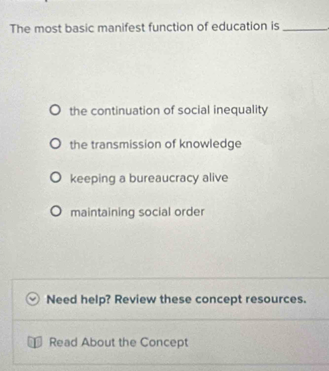 The most basic manifest function of education is_
the continuation of social inequality
the transmission of knowledge
keeping a bureaucracy alive
maintaining social order
Need help? Review these concept resources.
Read About the Concept