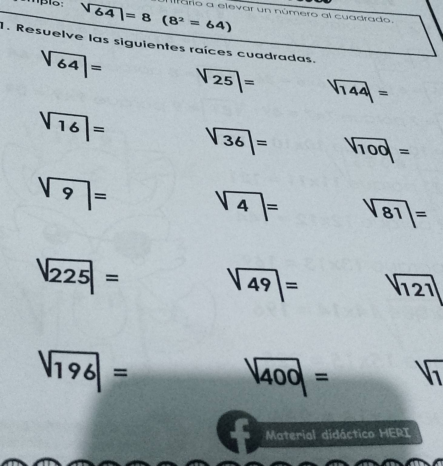 mpio:
sqrt(64)=8(8^2=64)
Ilfario a elevar un número al cuadrado. 
1. Resuelve las siguientes raíces cuadradas.
sqrt(64)=
sqrt(25)|=
sqrt(144)=
sqrt(16)|=
sqrt(36)=
sqrt(100)=
sqrt(9)=
sqrt(4)=
|sqrt(81)|=
|sqrt(225)|=  1)/x-3 >0
80°
sqrt(49)=
sqrt(121)
sqrt(196)=
|overline 400|=
sqrt[1]()
Material didáctico HERI