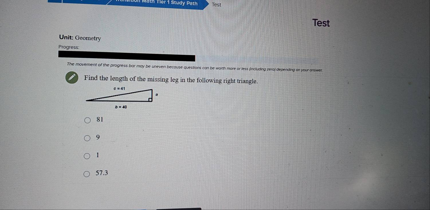 on Math Tler 1 Study Path Test
Test
Unit: Geometry
Progress:
The movement of the progress bar may be uneven because questions can be worth more or less (including zero) depending on your answer.
Find the length of the missing leg in the following right triangle.
81
9
1
57.3