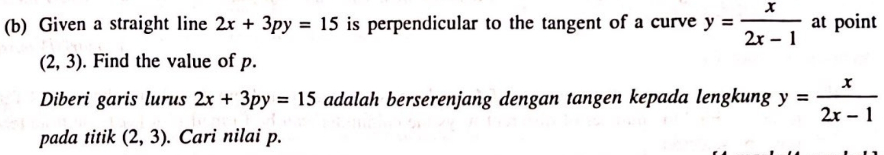 Given a straight line 2x+3py=15 is perpendicular to the tangent of a curve y= x/2x-1  at point
(2,3). Find the value of p. 
Diberi garis lurus 2x+3py=15 adalah berserenjang dengan tangen kepada lengkung y= x/2x-1 
pada titik (2,3). Cari nilai p.