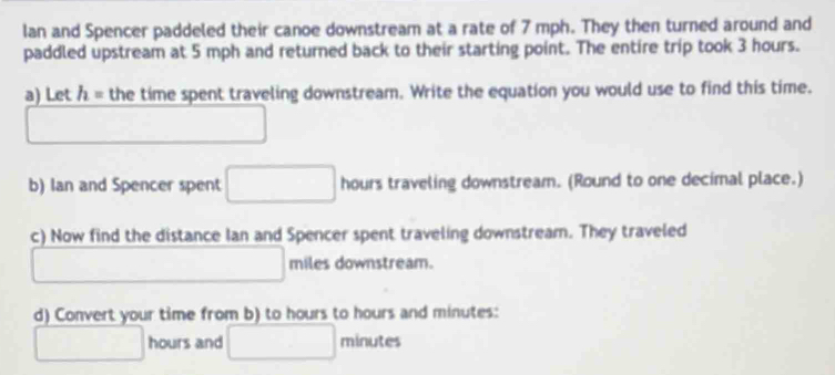 Ian and Spencer paddeled their canoe downstream at a rate of 7 mph. They then turned around and 
paddled upstream at 5 mph and returned back to their starting point. The entire trip took 3 hours. 
a) Let h= the time spent traveling downstream. Write the equation you would use to find this time. 
□ 
b) Ian and Spencer spent □ hours traveling downstream. (Round to one decimal place.) 
c) Now find the distance Ian and Spencer spent traveling downstream. They traveled
□ miles downstream. 
d) Convert your time from b) to hours to hours and minutes :
□ hours and □ _ 8_  ites
1+0+14= 16,