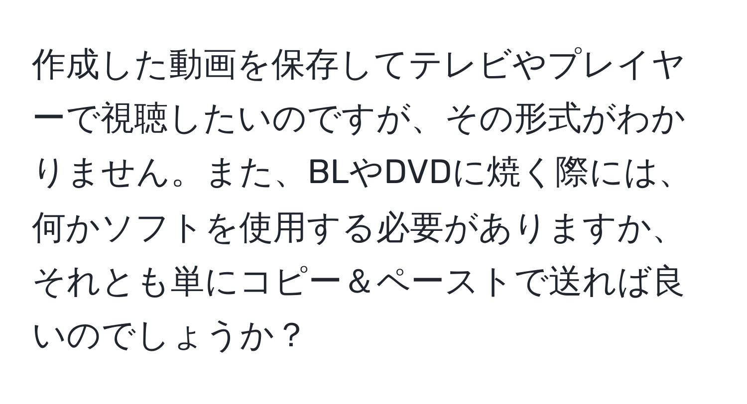 作成した動画を保存してテレビやプレイヤーで視聴したいのですが、その形式がわかりません。また、BLやDVDに焼く際には、何かソフトを使用する必要がありますか、それとも単にコピー＆ペーストで送れば良いのでしょうか？