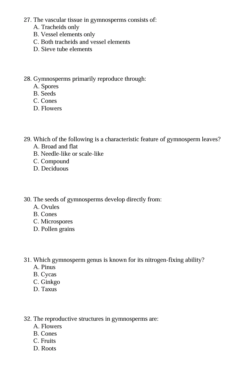 The vascular tissue in gymnosperms consists of:
A. Tracheids only
B. Vessel elements only
C. Both tracheids and vessel elements
D. Sieve tube elements
28. Gymnosperms primarily reproduce through:
A. Spores
B. Seeds
C. Cones
D. Flowers
29. Which of the following is a characteristic feature of gymnosperm leaves?
A. Broad and flat
B. Needle-like or scale-like
C. Compound
D. Deciduous
30. The seeds of gymnosperms develop directly from:
A. Ovules
B. Cones
C. Microspores
D. Pollen grains
31. Which gymnosperm genus is known for its nitrogen-fixing ability?
A. Pinus
B. Cycas
C. Ginkgo
D. Taxus
32. The reproductive structures in gymnosperms are:
A. Flowers
B. Cones
C. Fruits
D. Roots