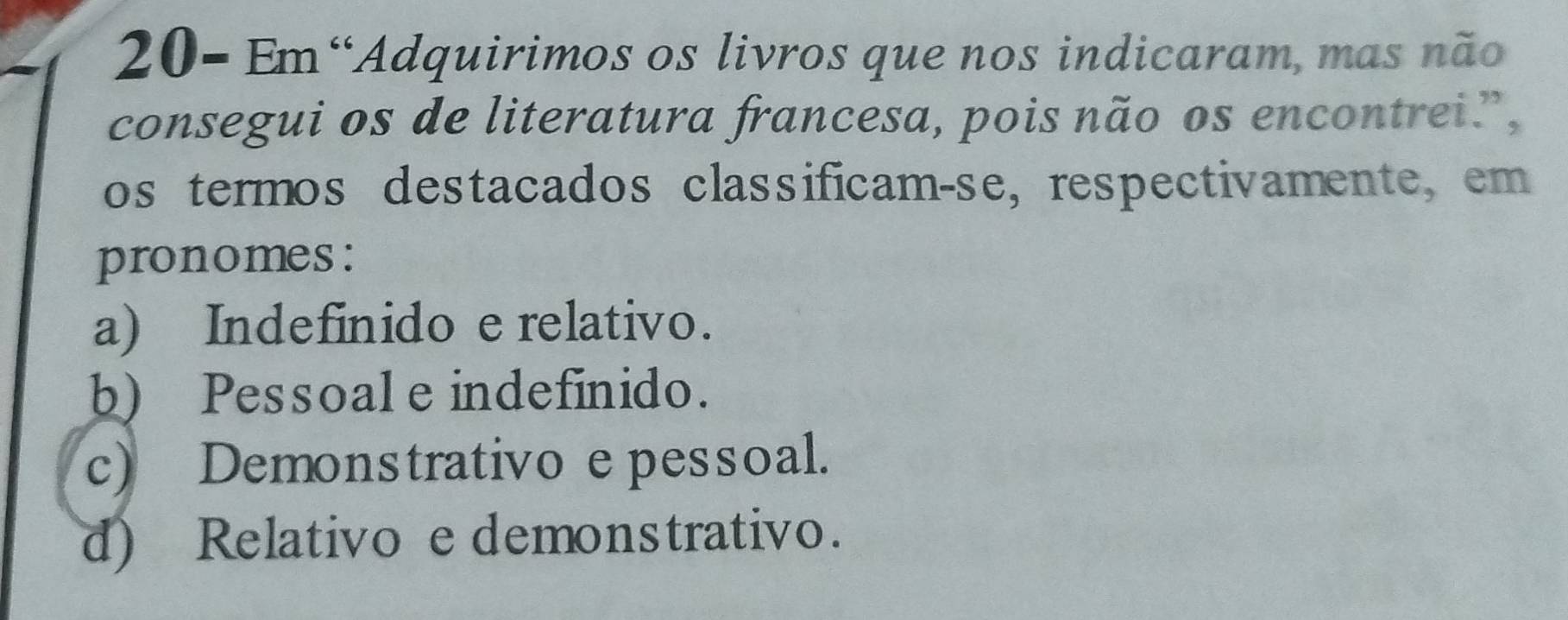 20- Em“Adquirimos os livros que nos indicaram, mas não
consegui os de literatura francesa, pois não os encontrei?,
os termos destacados classificam-se, respectivamente, em
pronomes:
a) Indefinido e relativo.
b) Pessoal e indefinido.
c) Demonstrativo e pessoal.
d) Relativo e demonstrativo.