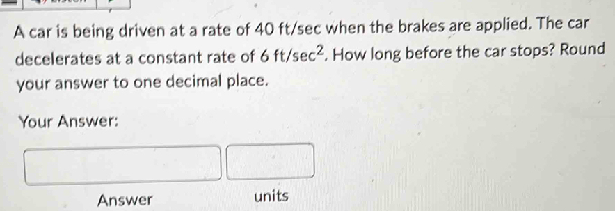 A car is being driven at a rate of 40 ft/sec when the brakes are applied. The car 
decelerates at a constant rate of 6ft/sec^2. How long before the car stops? Round 
your answer to one decimal place. 
Your Answer: 
Answer units