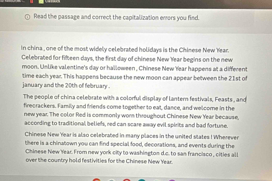 Classkick 
Read the passage and correct the capitalization errors you find. 
In china , one of the most widely celebrated holidays is the Chinese New Year. 
Celebrated for fifteen days, the first day of chinese New Year begins on the new 
moon. Unlike valentine's day or halloween , Chinese New Year happens at a different 
time each year. This happens because the new moon can appear between the 21st of 
january and the 20th of february . 
The people of china celebrate with a colorful display of lantern festivals, Feasts , and 
firecrackers. Family and friends come together to eat, dance, and welcome in the 
new year. The color Red is commonly worn throughout Chinese New Year because, 
according to traditional beliefs, red can scare away evil spirits and bad fortune. 
Chinese New Year is also celebrated in many places in the united states ! Wherever 
there is a chinatown you can find special food, decorations, and events during the 
Chinese New Year. From new york city to washington d.c. to san francisco , cities all 
over the country hold festivities for the Chinese New Year.