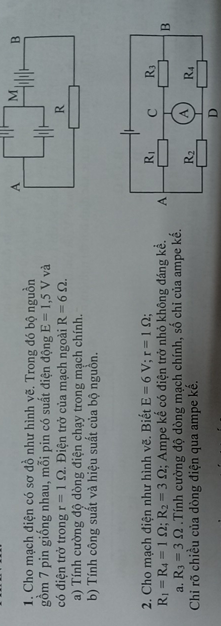 Cho mạch điện có sơ đồ như hình vẽ. Trong đó bộ nguồn
gồm 7 pin giống nhau, mỗi pin có suất điện động E=1,5V và
có điện trở trong r=1Omega. Điện trở của mạch ngoài R=6Omega .
a) Tính cường độ dòng điện chạy trong mạch chính.
b) Tính công suất và hiệu suất của bộ nguồn.
2. Cho mạch điện như hình vẽ. Biết E=6V;r=1Omega ;
R_1=R_4=1Omega ;R_2=3Omega; Ampe kế có điện trở nhỏ không đáng kể. 
a. R_3=3Omega Tính cường độ dòng mạch chính, số chi của ampe kế.
Chỉ rõ chiều của dòng điện qua ampe kế.
D
