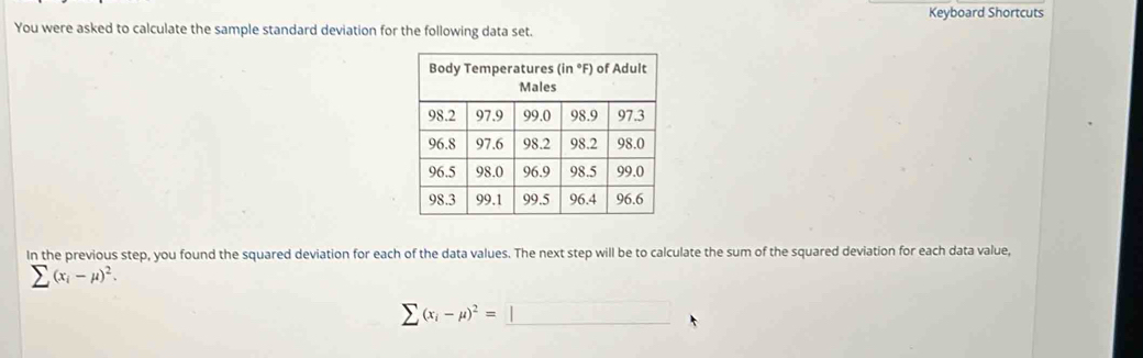 Keyboard Shortcuts 
You were asked to calculate the sample standard deviation for the following data set. 
In the previous step, you found the squared deviation for each of the data values. The next step will be to calculate the sum of the squared deviation for each data value,
sumlimits (x_i-mu )^2.
sumlimits (x_i-mu )^2=□