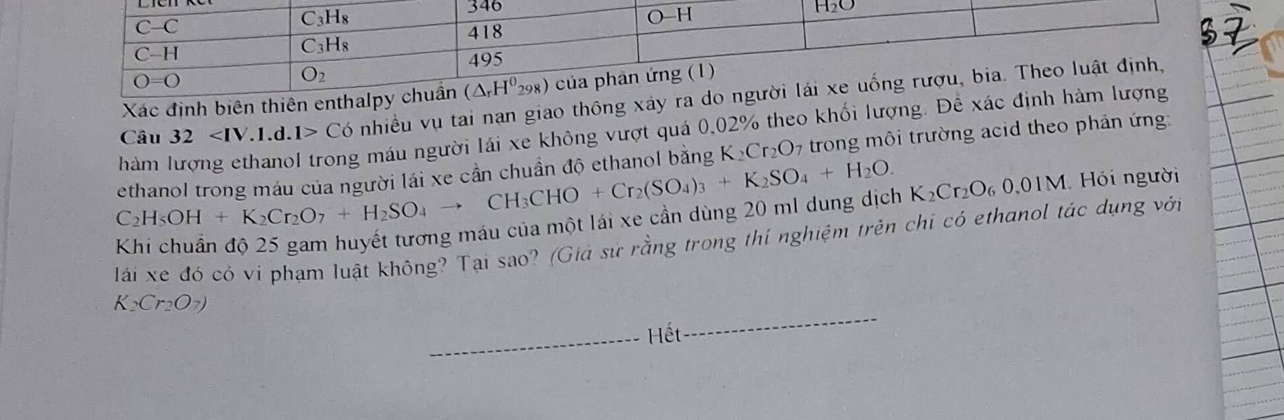 Xác định biên th
Câu 32 C o nhiều vụ tai nạn giao thông 
ethanol trong máu của người lái xe cần chuẩn đô ethanol bằng K_2Cr_2O 7 trong môi trường acid theo phản ứng:
hàm
g máu người lái xe không vượt quá 0,02% theo khối lượng. Để
C_2H_5OH+K_2Cr_2O_7+H_2SO_4to CH_3CHO+Cr_2(SO_4)_3+K_2SO_4+H_2O.
Khi chuẩn độ 25 gam huyết tương máu của một lái xe cần dùng 20 ml dung dịch K_2Cr_2O_60,01M Hói người
lái xe đó có vi phạm luật không? Tại sao? (Giá sử rằng trong thí nghiệm trên chỉ có ethanol tác dụng với
_
K_2Cr_2O_7)
_Hết