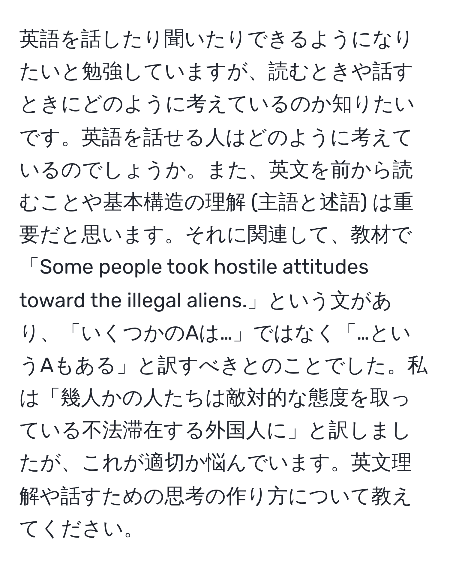 英語を話したり聞いたりできるようになりたいと勉強していますが、読むときや話すときにどのように考えているのか知りたいです。英語を話せる人はどのように考えているのでしょうか。また、英文を前から読むことや基本構造の理解 (主語と述語) は重要だと思います。それに関連して、教材で「Some people took hostile attitudes toward the illegal aliens.」という文があり、「いくつかのAは…」ではなく「…というAもある」と訳すべきとのことでした。私は「幾人かの人たちは敵対的な態度を取っている不法滞在する外国人に」と訳しましたが、これが適切か悩んでいます。英文理解や話すための思考の作り方について教えてください。