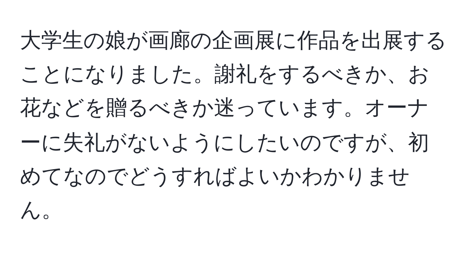 大学生の娘が画廊の企画展に作品を出展することになりました。謝礼をするべきか、お花などを贈るべきか迷っています。オーナーに失礼がないようにしたいのですが、初めてなのでどうすればよいかわかりません。