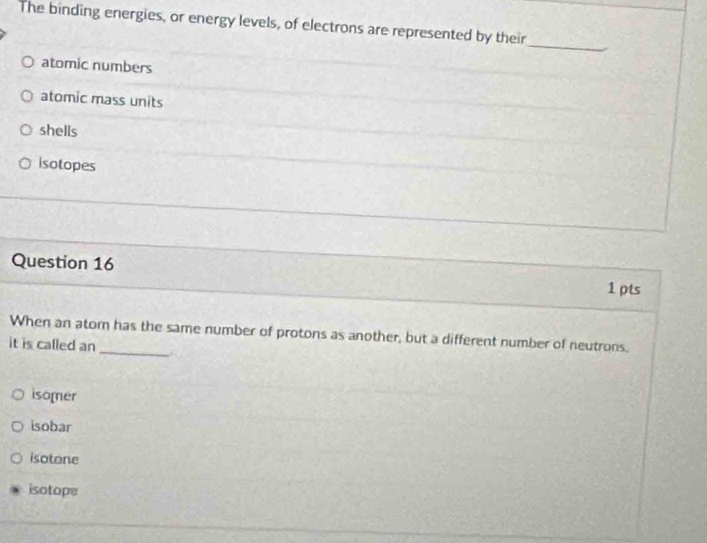 The binding energies, or energy levels, of electrons are represented by their
_
atomic numbers
atomic mass units
shells
isotopes
Question 16
1 pts
When an atom has the same number of protons as another, but a different number of neutrons,
it is called an
isomer
isobar
isotone
isotope