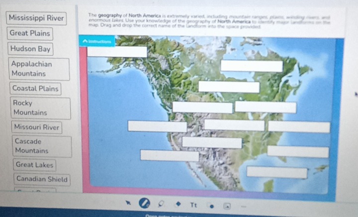 Mississippi River The geography of North America is extremely varied, including mountar rangns, pems, wenking nens and
enormous lakes. Use your knowtedge of the geography of North America to centry mase unfsmns on te
map. Drag and drop the correct name of the landform into the space provided
Great Plains
Hudson Bay
Appalachian
Mountains
Coastal Plains
Rocky
Mountains
Missouri River
Cascade
Mountains
Great Lakes
Canadian Shield