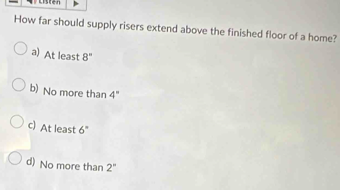 Listen
How far should supply risers extend above the finished floor of a home?
a)At least 8''
b) No more than 4"
c) At least 6'
d) No more than 2''