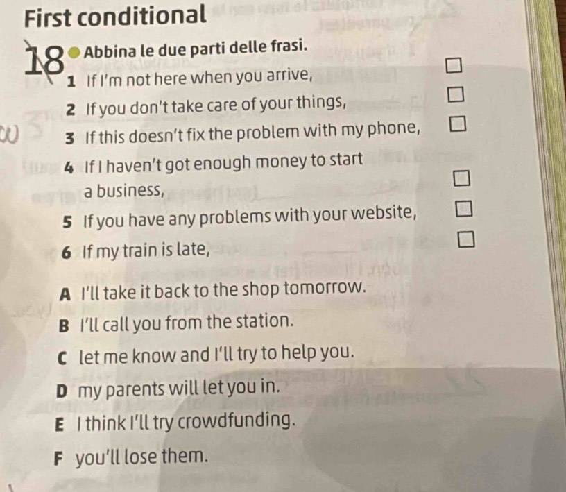 First conditional
18 ª Abbina le due parti delle frasi.
1 If I'm not here when you arrive,
2 If you don’t take care of your things,
3 If this doesn’t fix the problem with my phone,
4 If I haven’t got enough money to start
a business,
5 If you have any problems with your website,
6 If my train is late,
A I'll take it back to the shop tomorrow.
B I'll call you from the station.
C let me know and I'll try to help you.
D my parents will let you in.
E I think I'll try crowdfunding.
F you'll lose them.