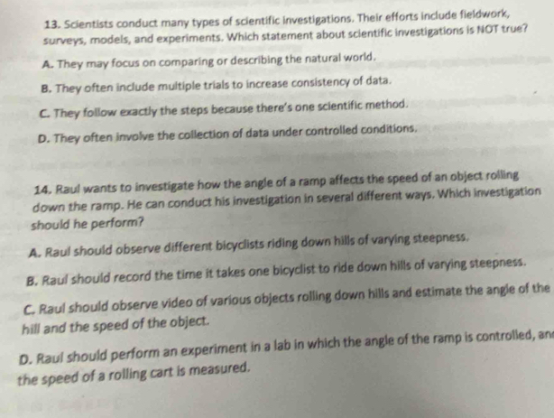 Scientists conduct many types of scientific investigations. Their efforts include fieldwork,
surveys, models, and experiments. Which statement about scientific investigations is NOT true?
A. They may focus on comparing or describing the natural world.
B. They often include multiple trials to increase consistency of data.
C. They follow exactly the steps because there's one scientific method.
D. They often involve the collection of data under controlled conditions,
14. Raul wants to investigate how the angle of a ramp affects the speed of an object rolling
down the ramp. He can conduct his investigation in several different ways. Which investigation
should he perform?
A. Raul should observe different bicyclists riding down hills of varying steepness.
B. Raul should record the time it takes one bicyclist to ride down hills of varying steepness.
C. Raul should observe video of various objects rolling down hills and estimate the angle of the
hill and the speed of the object.
D. Raul should perform an experiment in a lab in which the angle of the ramp is controlled, an
the speed of a rolling cart is measured.