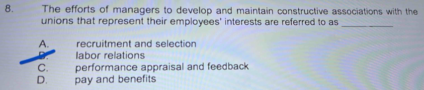 The efforts of managers to develop and maintain constructive associations with the
unions that represent their employees' interests are referred to as_
A. recruitment and selection
labor relations
C. performance appraisal and feedback
D. pay and benefits