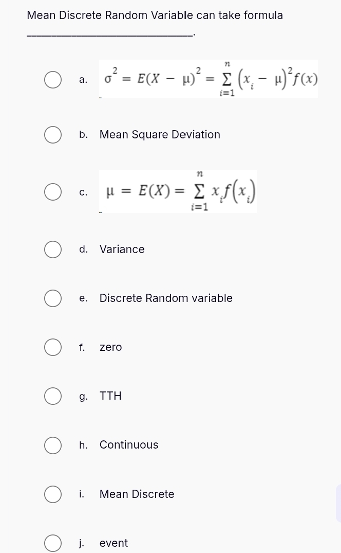 Mean Discrete Random Variable can take formula
_
a. sigma^2=E(X-mu )^2=sumlimits _(i=1)^n(x_i-mu )^2f(x)
b. Mean Square Deviation
c. mu =E(X)=sumlimits _(i=1)^nx_if(x_i)
d. Variance
e. Discrete Random variable
f. zero
g. TTH
h. Continuous
i. Mean Discrete
j. event