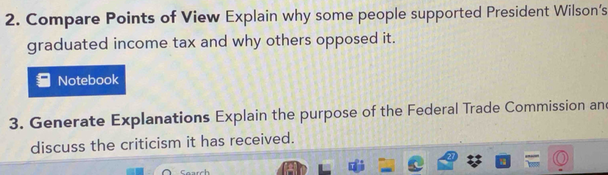 Compare Points of View Explain why some people supported President Wilson’s 
graduated income tax and why others opposed it. 
Notebook 
3. Generate Explanations Explain the purpose of the Federal Trade Commission an 
discuss the criticism it has received. 
Search