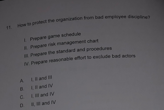 How to protect the organization from bad employee discipline?
1. Prepare game schedule
II. Prepare risk management chart
III. Prepare the standard and procedures
IV. Prepare reasonable effort to exclude bad actors
A. I, II and III
B. I, II and IV
C. I, III and IV
D. II, III and IV