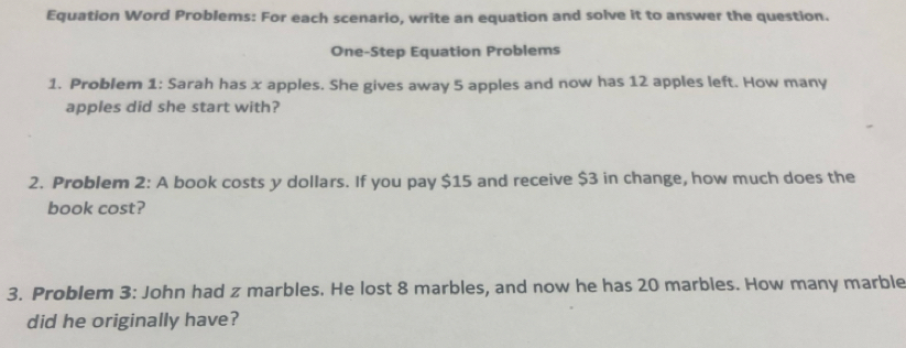 Equation Word Problems: For each scenario, write an equation and solve it to answer the question. 
One-Step Equation Problems 
1. Problem 1: Sarah has x apples. She gives away 5 apples and now has 12 apples left. How many 
apples did she start with? 
2. Problem 2: A book costs y dollars. If you pay $15 and receive $3 in change, how much does the 
book cost? 
3. Problem 3: John had z marbles. He lost 8 marbles, and now he has 20 marbles. How many marble 
did he originally have?