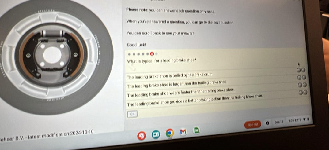 Please note: you can answer each question only once.
When you've answered a question, you can go to the next question.
You can scroll back to see your answers.
Good luck!
What is typical for a leading brake shoe?
The leading brake shoe is pulled by the brake drum.
The leading brake shoe is larger than the trailing brake shoe.
The leading brake shoe wears faster than the trailing brake shoe.
The leading brake shoe provides a better braking action than the trailing brake shee.
OK
Dec1 1
n out 2:39 EXTD
eheer B.V. - latest modification:2024-10-10