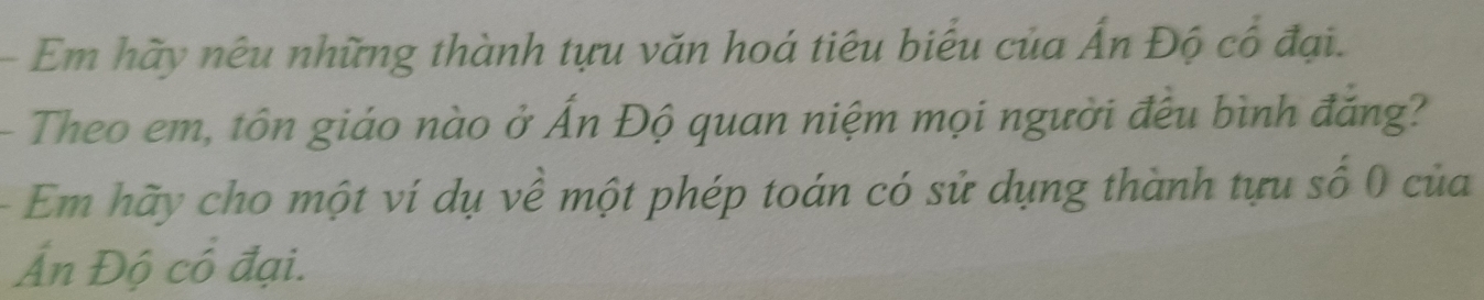 Em hãy nêu những thành tựu văn hoá tiêu biểu của Ấn Độ cổ đại. 
- Theo em, tôn giáo nào ở Ấn Độ quan niệm mọi người đều bình đắng? 
- Em hãy cho một ví dụ về một phép toán có sử dụng thành tựu số 0 của 
Ấn Độ cổ đại.