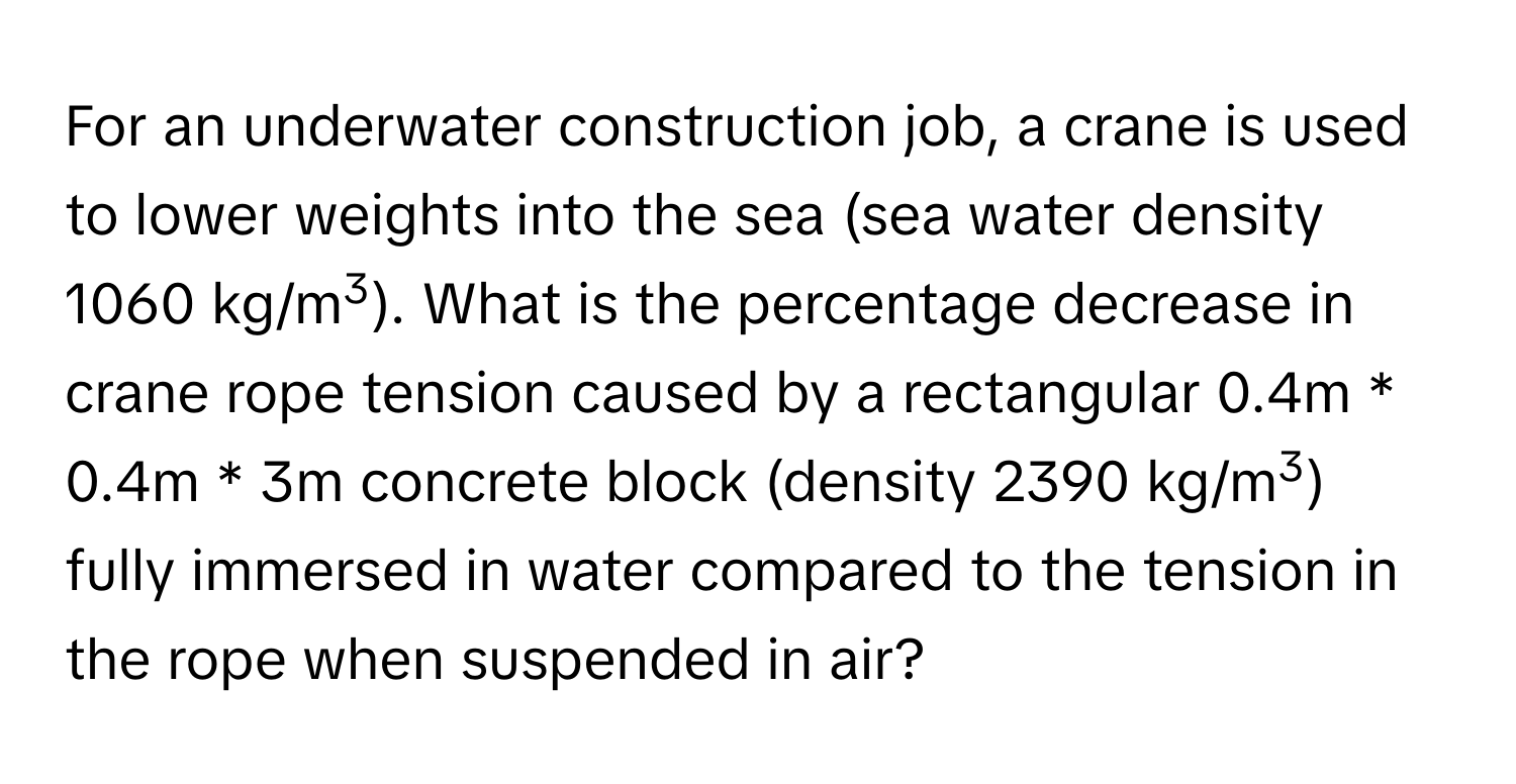 For an underwater construction job, a crane is used to lower weights into the sea (sea water density 1060 kg/m3). What is the percentage decrease in crane rope tension caused by a rectangular 0.4m * 0.4m * 3m concrete block (density 2390 kg/m3) fully immersed in water compared to the tension in the rope when suspended in air?