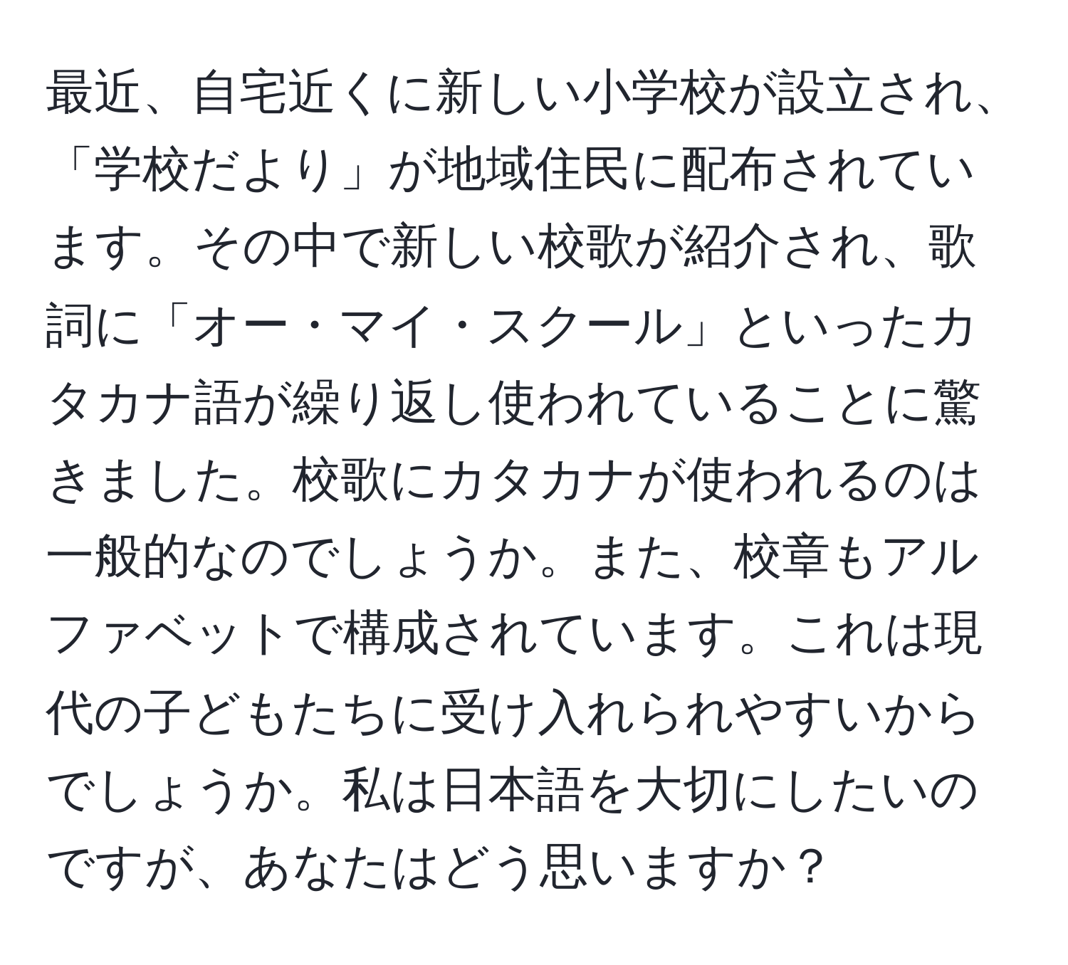 最近、自宅近くに新しい小学校が設立され、「学校だより」が地域住民に配布されています。その中で新しい校歌が紹介され、歌詞に「オー・マイ・スクール」といったカタカナ語が繰り返し使われていることに驚きました。校歌にカタカナが使われるのは一般的なのでしょうか。また、校章もアルファベットで構成されています。これは現代の子どもたちに受け入れられやすいからでしょうか。私は日本語を大切にしたいのですが、あなたはどう思いますか？