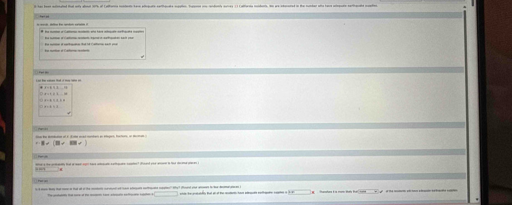 has been estimated that only about 30% of Calfornia residents have adequate earthquake supolies. Suppose you randomly survey 13 California residents. We are interested in the number who have adequate earthquake suplies. 
the nuiber of earthquakes that hit Califora each yea 
Part 6r3 
Give the distribution of X. (Enter exact numbers as integers, tractions, or decimals ) 
what is ther probanitity bat at least eight have adtequate earthquake supplies? (Hound your answer to four decenal places ) 
a ng h 
Put ie) 
ts it eors tey that none or that all of the resdumts surveyed will have adequate earthquake supplies? Why? (Round your answers to four decimal places ) of the residents will have adequate earthquake sutplie 
The prohamity tal none of the residents nave adequate earthquais supples in while the pronatinty that all of the residents have adequate earthquake suppies 0.91* Therefore it is more likely that name
