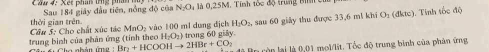 Cầu 4: Xét phan tng phân hu 
Sau 184 giây đầu tiên, nồng độ của N_2O_4 là 0,25M. Tính tốc độ trung bình củ 
Cầu 5: Cho chất xúc tác MnO_2 vào 100 ml dung dịch H_2O_2, sau 60 giây thu được 33,6 ml khí O_2 (dktc). . Tính tốc độ 
thời gian trên. 
trung bình của phản ứng (tính theo H_2O_2) trong 60 giây. 
Cho phân ứng : Br_2+HCOOHto 2HBr+CO_2 à Brị còn lại là 0,01 mol/lít. Tốc độ trung bình của phản ứng