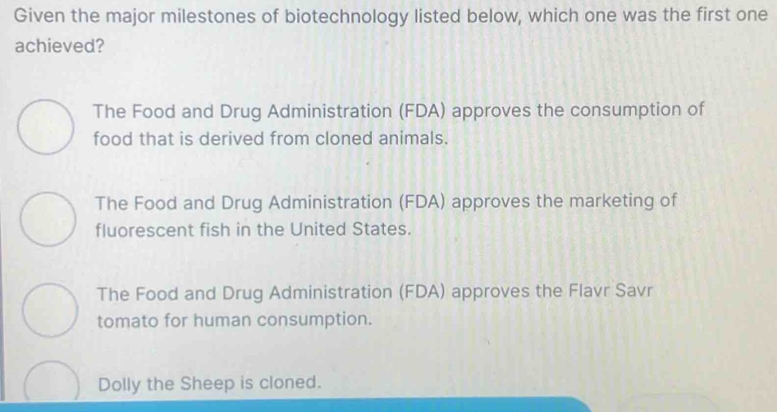 Given the major milestones of biotechnology listed below, which one was the first one
achieved?
The Food and Drug Administration (FDA) approves the consumption of
food that is derived from cloned animals.
The Food and Drug Administration (FDA) approves the marketing of
fluorescent fish in the United States.
The Food and Drug Administration (FDA) approves the Flavr Savr
tomato for human consumption.
Dolly the Sheep is cloned.