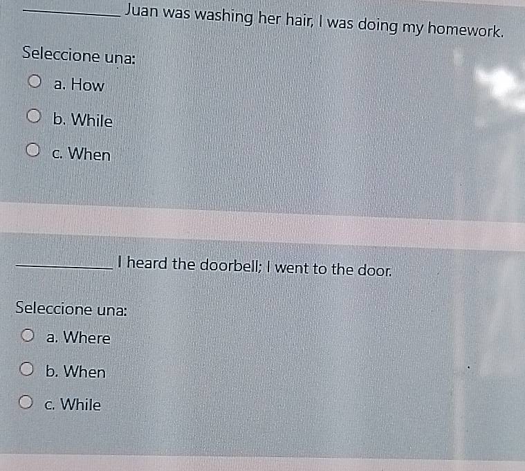 Juan was washing her hair, I was doing my homework.
Seleccione una:
a. How
b. While
c. When
_I heard the doorbell; I went to the door.
Seleccione una:
a. Where
b. When
c. While