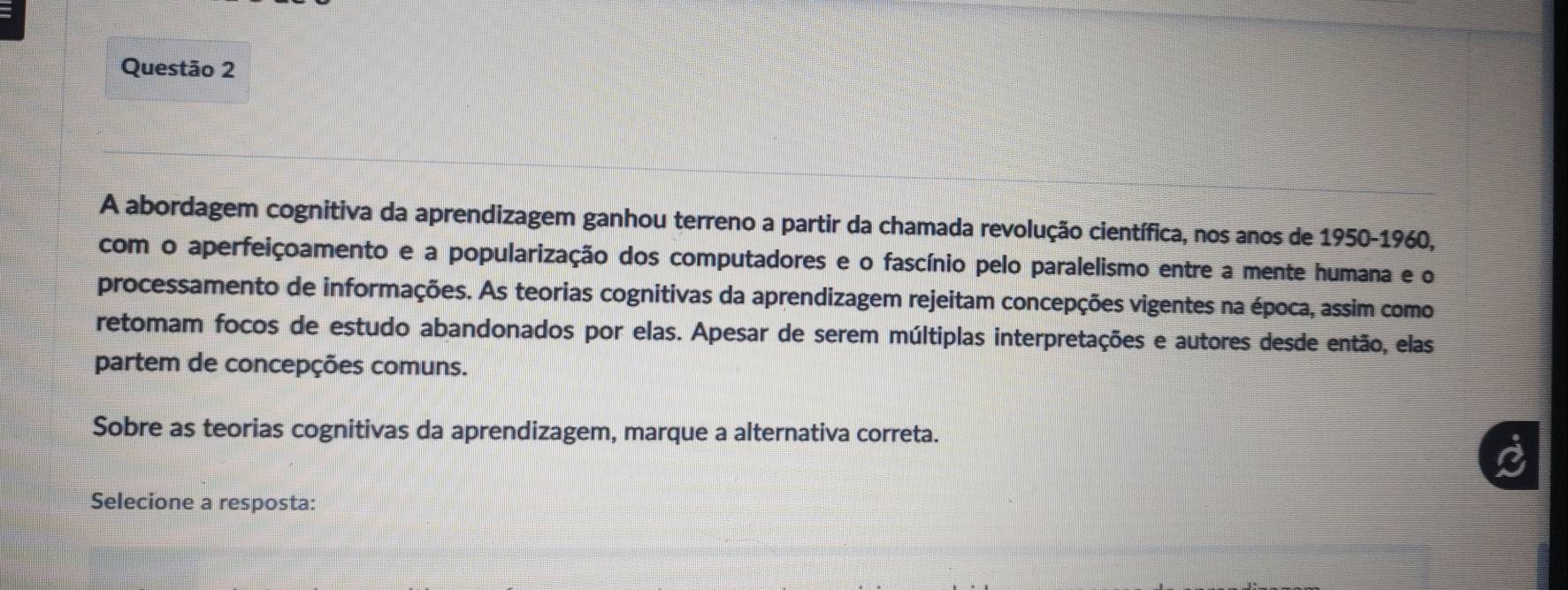 A abordagem cognitiva da aprendizagem ganhou terreno a partir da chamada revolução científica, nos anos de 1950-1960, 
com o aperfeiçoamento e a popularização dos computadores e o fascínio pelo paralelismo entre a mente humana e o 
processamento de informações. As teorias cognitivas da aprendizagem rejeitam concepções vigentes na época, assim como 
retomam focos de estudo abandonados por elas. Apesar de serem múltiplas interpretações e autores desde então, elas 
partem de concepções comuns. 
Sobre as teorias cognitivas da aprendizagem, marque a alternativa correta. 
Selecione a resposta: