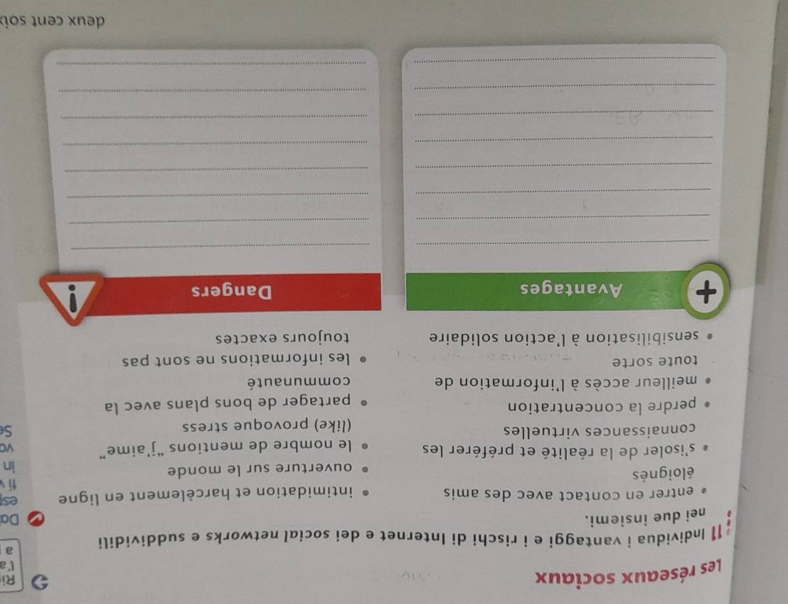 Les réseaux sociaux 
Ri 
Va 
11 Individua i vantaggi e i rischi di Internet e dei social networks e suddividili 
a 
nei due insiemi. Da 
entrer en contact avec des amis intimidation et harcèlement en ligne es 
ti 
éloignés 
ouverture sur le monde 
in 
s'isoler de la réalité et préférer les le nombre de mentions “j’aime” vC 
connaissances virtuelles S 
(like) provoque stress 
perdre la concentration 
partager de bons plans avec la 
meilleur accès à l'information de communauté 
toute sorte les informations ne sont pas 
sensibilisation à l'action solidaire toujours exactes 
+ Avantages Dangers 
_ 
_ 
_ 
_ 
_ 
_ 
_ 
_ 
_ 
_ 
_ 
_ 
_ 
_ 
_ 
_ 
deux cent soi