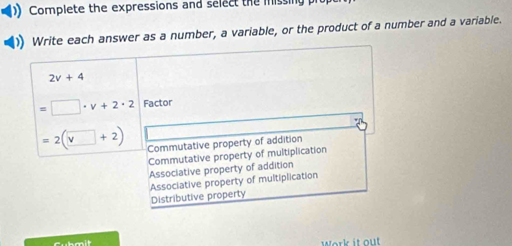 Complete the expressions and select the missing pr
Write each answer as a number, a variable, or the product of a number and a variable.
2v+4
=□ · v+2· 2 Factor
=2(□ +2) Commutative property of addition
Commutative property of multiplication
Associative property of addition
Associative property of multiplication
Distributive property
Cubmit
Work it out