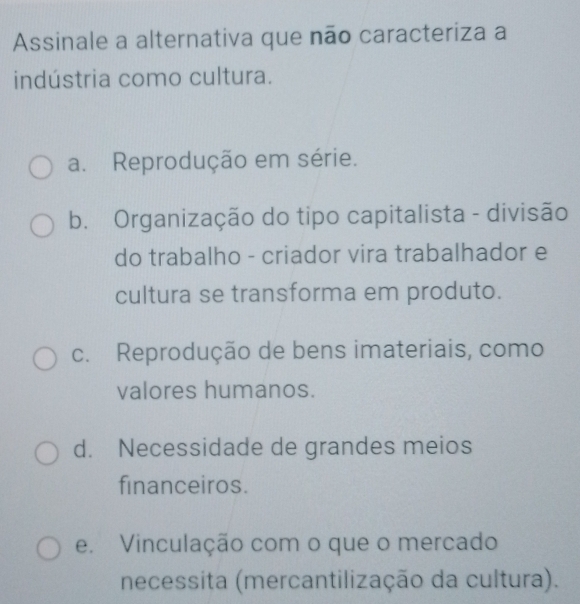 Assinale a alternativa que não caracteriza a
indústria como cultura.
a. Reprodução em série.
b. Organização do tipo capitalista - divisão
do trabalho - criador vira trabalhador e
cultura se transforma em produto.
c. Reprodução de bens imateriais, como
valores humanos.
d. Necessidade de grandes meios
financeiros.
e. Vinculação com o que o mercado
necessita (mercantilização da cultura).