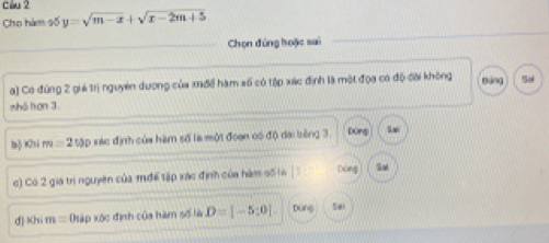 cầu 2
Cho hàm số y=sqrt(m-x)+sqrt(x-2m+5)
Chọn đứng hoặc sai
a) Có đùng 2 giả trị nguyên dương của xađề hàm số có tập xác định là một đọa có độ đời không Bāng
nhō hơn 3.
laβKsi m=250p *ác định của hàm số là một đoạn có độ dai bèng 3 Dòng
c) Có 2 gia trì nguyên của mđể tập xác định của hàm số16 | Dòng
d Khi m= hập xc định của hàm số là D=[-5;0] Dùng Sai