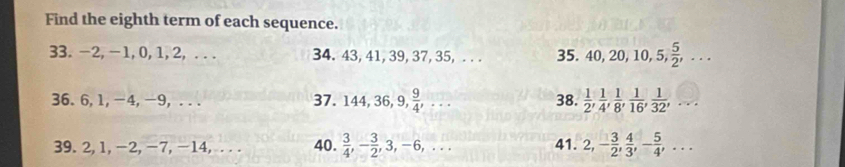 Find the eighth term of each sequence. 
33. -2, -1, 0, 1, 2, ... 34. 43, 41, 39, 37, 35, . . . 35. 40, 20, 10, 5,  5/2 ,... 
36. 6, 1, -4, -9, . . . 37. 144, 36 9,  9/4 ,... 38.  1/2 ,  1/4 ,  1/8 ,  1/16 ,  1/32 ,... 
39. 2, 1, −2, −7, -14, . . . 40.  3/4 , - 3/2 , 3, -6,... 41. 2, - 3/2 ,  4/3 , - 5/4 ,...