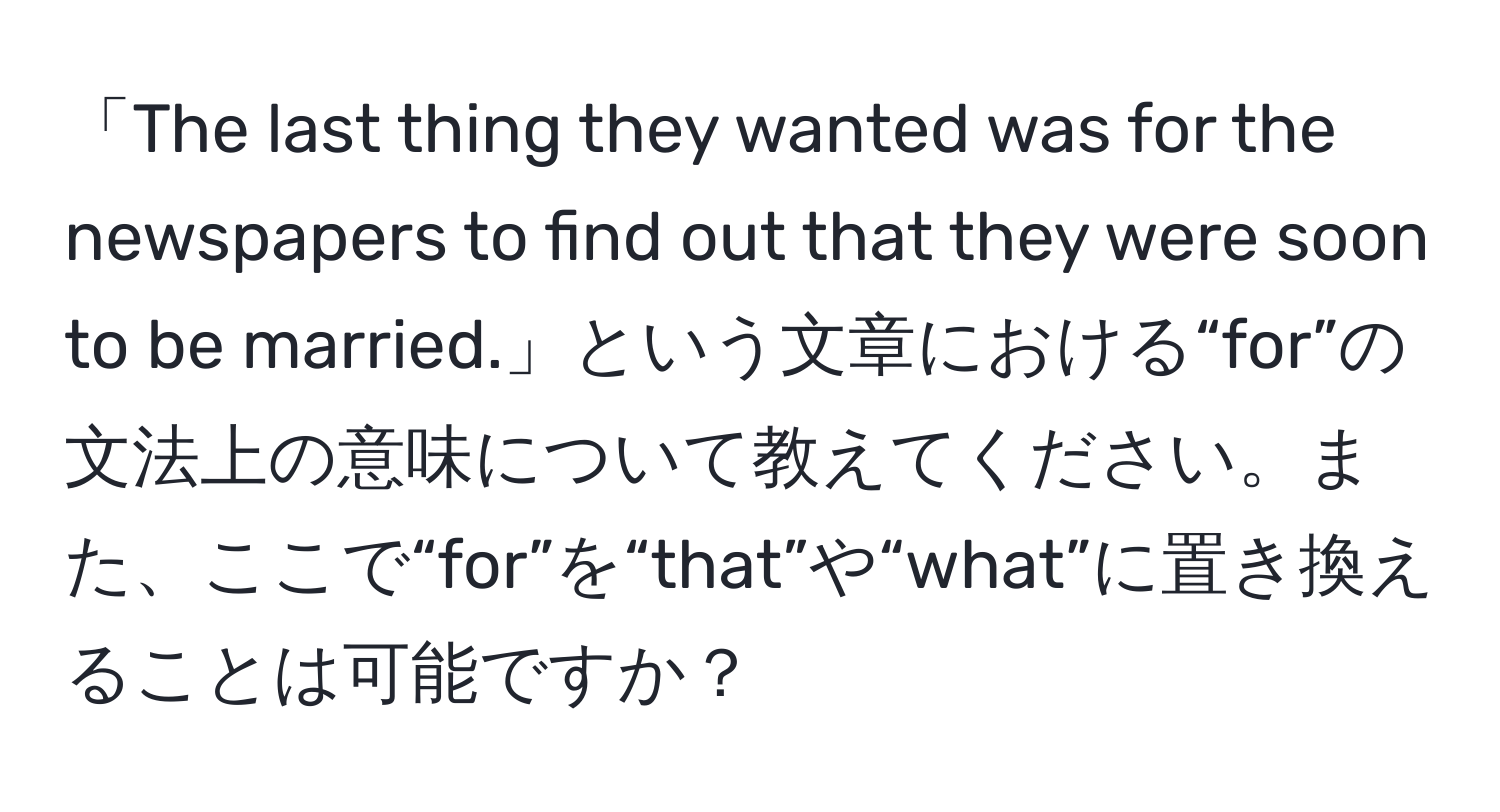 「The last thing they wanted was for the newspapers to find out that they were soon to be married.」という文章における“for”の文法上の意味について教えてください。また、ここで“for”を“that”や“what”に置き換えることは可能ですか？