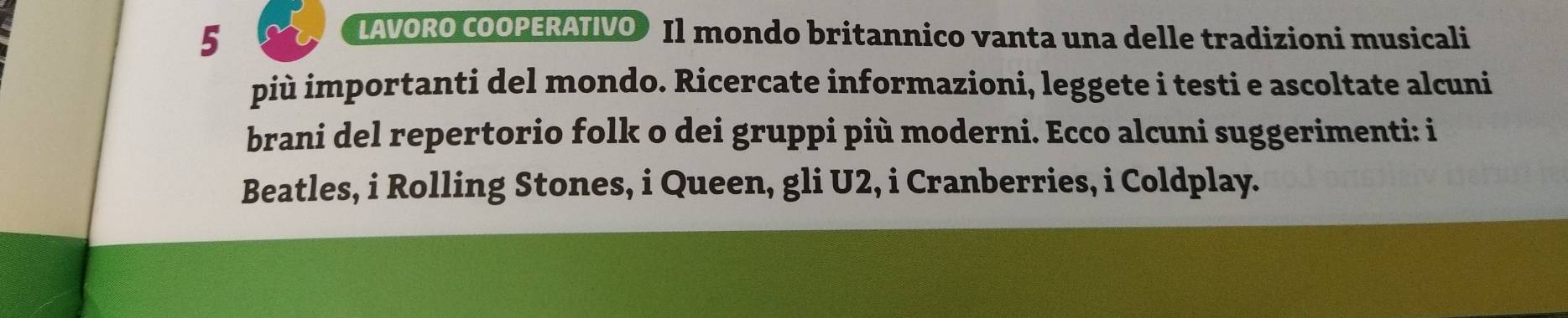 LAVORO COOPERATIVO•Il mondo britannico vanta una delle tradizioni musicali 
più importanti del mondo. Ricercate informazioni, leggete i testi e ascoltate alcuni 
brani del repertorio folk o dei gruppi più moderni. Ecco alcuni suggerimenti: i 
Beatles, i Rolling Stones, i Queen, gli U2, i Cranberries, i Coldplay.