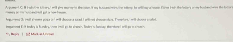 Argument C: If I win the lottery, I will give money to the poor. If my husband wins the lottery, he will buy a house. Either I win the lottery or my husband wins the lottery
money or my husband will get a new house.
Argument D: I will choose pizza or I will choose a salad. I will not choose pizza. Therefore, I will choose a salad.
Argument E: If today is Sunday, then I will go to church. Today is Sunday, therefore I will go to church.
Reply | Mark as Unread