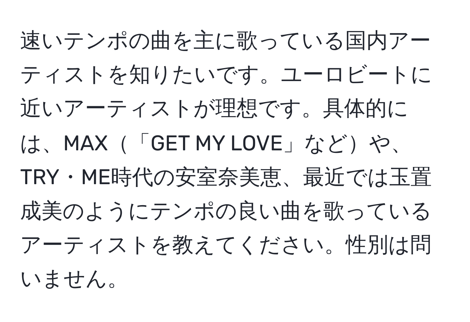 速いテンポの曲を主に歌っている国内アーティストを知りたいです。ユーロビートに近いアーティストが理想です。具体的には、MAX「GET MY LOVE」などや、TRY・ME時代の安室奈美恵、最近では玉置成美のようにテンポの良い曲を歌っているアーティストを教えてください。性別は問いません。