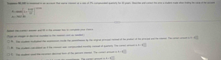 Supsess $8,500 is envested in an account that eams interest at a raze of 2% compounded quarerly for. 10 years. Describe and correct the enor a student made shen finding the value of the accoest
4800(1+ 802/12 )^1200
P 
Seleet the comect areswer and fill in the ansower box to complets your choice
(Typi an intoger se discimal rounded to the noseest cent as needed.)
A The student multipled the expression inode the parenthesies by the onginal principal instead of the product of the principal and the interest. The comect amount is A=s□
B The studest cas usized as if the inseest was compounded monthly instead of quarterly. The comect amount is A=$□
C. The student used the incsmect decisal form of the percent interest. The correct amount is A=s□
e The conect amount i A=s□