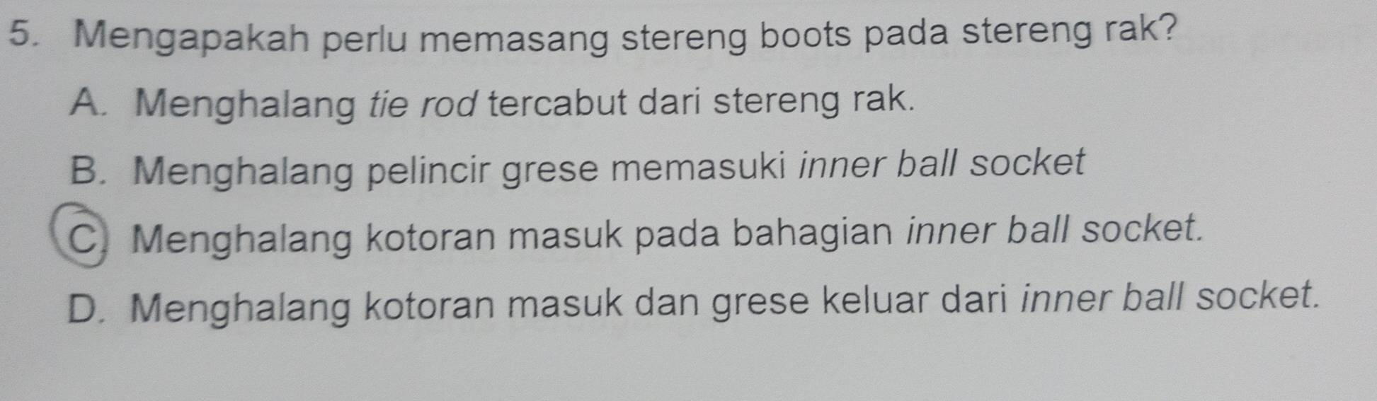 Mengapakah perlu memasang stereng boots pada stereng rak?
A. Menghalang tie rod tercabut dari stereng rak.
B. Menghalang pelincir grese memasuki inner ball socket
C. Menghalang kotoran masuk pada bahagian inner ball socket.
D. Menghalang kotoran masuk dan grese keluar dari inner ball socket.