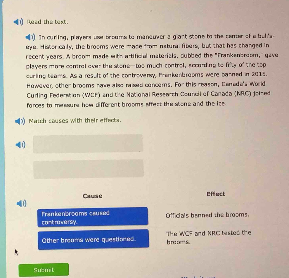 Read the text. 
In curling, players use brooms to maneuver a giant stone to the center of a bull's- 
eye. Historically, the brooms were made from natural fibers, but that has changed in 
recent years. A broom made with artificial materials, dubbed the "Frankenbroom," gave 
players more control over the stone—too much control, according to fifty of the top 
curling teams. As a result of the controversy, Frankenbrooms were banned in 2015. 
However, other brooms have also raised concerns. For this reason, Canada's World 
Curling Federation (WCF) and the National Research Council of Canada (NRC) joined 
forces to measure how different brooms affect the stone and the ice. 
Match causes with their effects. 
) 
Cause Effect 
D) 
Frankenbrooms caused 
Officials banned the brooms. 
controversy. 
The WCF and NRC tested the 
Other brooms were questioned. brooms. 
Submit