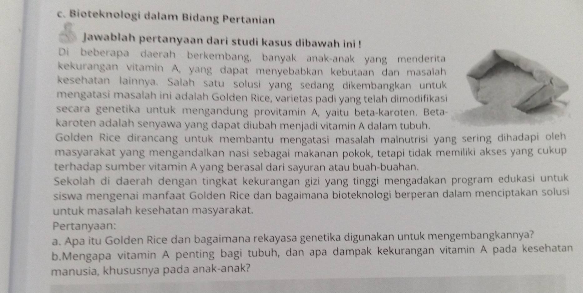 Bioteknologi dalam Bidang Pertanian 
jawablah pertanyaan dari studi kasus dibawah ini ! 
Di beberapa daerah berkembang, banyak anak-anak yang menderita 
kekurangan vitamin A, yang dapat menyebabkan kebutaan dan masalah 
kesehatan lainnya. Salah satu solusi yang sedang dikembangkan untuk 
mengatasi masalah ini adalah Golden Rice, varietas padi yang telah dimodifikasí 
secara genetika untuk mengandung provitamin A, yaitu beta-karoten. Beta 
karoten adalah senyawa yang dapat diubah menjadi vitamin A dalam tubuh. 
Golden Rice dirancang untuk membantu mengatasi masalah malnutrisi yang sering dihadapi oleh 
masyarakat yang mengandalkan nasi sebagai makanan pokok, tetapi tidak memiliki akses yang cukup 
terhadap sumber vitamin A yang berasal dari sayuran atau buah-buahan. 
Sekolah di daerah dengan tingkat kekurangan gizi yang tinggi mengadakan program edukasi untuk 
siswa mengenai manfaat Golden Rice dan bagaimana bioteknologi berperan dalam menciptakan solusi 
untuk masalah kesehatan masyarakat. 
Pertanyaan: 
a. Apa itu Golden Rice dan bagaimana rekayasa genetika digunakan untuk mengembangkannya? 
b.Mengapa vitamin A penting bagi tubuh, dan apa dampak kekurangan vitamin A pada kesehatan 
manusia, khususnya pada anak-anak?