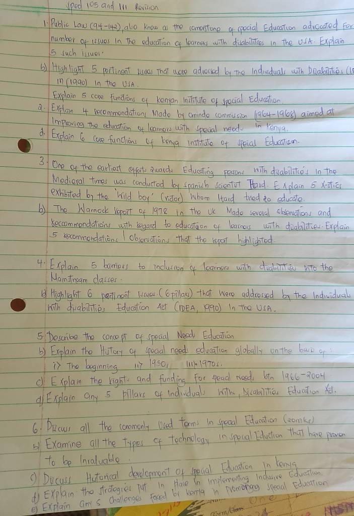 sped 105 and I'll Revition
1 Public Law (9+-142), alo know as the comerstone of special Education advocated for
number of lissues in the education a learners with disabilies in the USA. Explain
5 such lisuer
() High light 5 portinent usua) That uero advorsed by the Indviduals with baaboilties (
in (199o) in the USA.
Explain 5 core fundions of kenyan ininirtute of dpecial Education
a. Explain 4 recommondation Made by aminde commusion (1964-1968) aimed at
Imploving the education of leamors with specal nead. in Yenya
d. Explain 6 care funcions of kenya institate of speial Educatoon
3 One of the earlient ceffoct ward Educating pesson with duabilices in the
Medieral times was conducted by spanich scientor Tland. Explain 5 x==
exhibited by the `hild boy' (viotor) whom Htard tred to educate
b) The Narnock report of 19n8 in the UK Made sevoral obsenations and
becommendations with begard to education of learnos with dialalitier. Explain
5 becommondations  observation, that the repor hihlightod
4. Explain 5 baniers to incluscon a learnon with diabintie into the
Mamsrogm classes
Highlight 6 partinent (usuar (6pillaw ) that were addressed by the Indwidual
with divabiites Education 4ē (1DEA, 1990) In th0 USA.
5 Describe the concepr of special Nead Edlucation
b) Explain the Hutory of spocial need education globally on the bak of
) The beginning 117 1950. 1119705.
c Explain the right and funding For reac needs btn 1966-0004
d Explain any 5 pillars of indvidual hith, bicabihiā fducation xet.
6. Drcuss all the commonly losed terms in specal Eduation (eomke
b1 Examine all the types of technology in specal Eduction that have proven
to be Inraluable.
① Dicass Hatorical development of speual Educstion in lenyg
d Explain the srategies put in. Hace in implementing Induive Cducation
e) Explain any s challenges faced by Kenig in promongg speaal Education
one